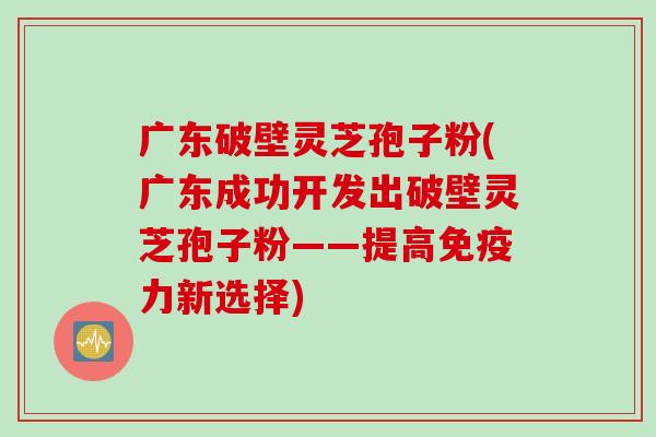 广东破壁灵芝孢子粉(广东成功开发出破壁灵芝孢子粉——提高免疫力新选择)