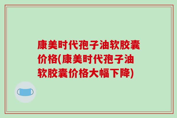 康美时代孢子油软胶囊价格(康美时代孢子油软胶囊价格大幅下降)