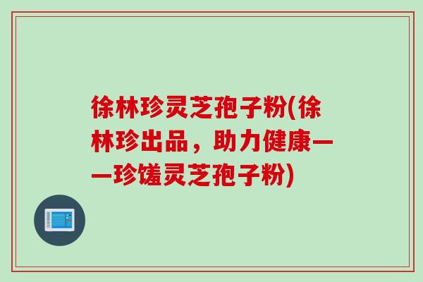 徐林珍灵芝孢子粉(徐林珍出品，助力健康——珍馐灵芝孢子粉)