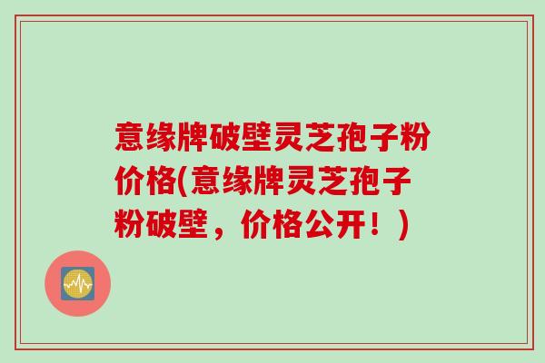 意缘牌破壁灵芝孢子粉价格(意缘牌灵芝孢子粉破壁，价格公开！)