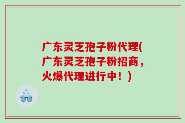 广东灵芝孢子粉代理(广东灵芝孢子粉招商，火爆代理进行中！)