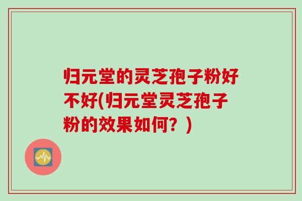 归元堂的灵芝孢子粉好不好(归元堂灵芝孢子粉的效果如何？)