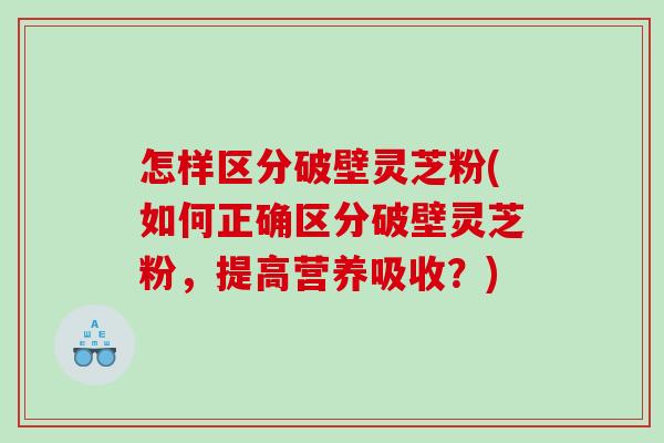 怎样区分破壁灵芝粉(如何正确区分破壁灵芝粉，提高营养吸收？)