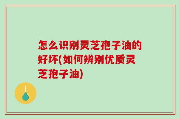 怎么识别灵芝孢子油的好坏(如何辨别优质灵芝孢子油)