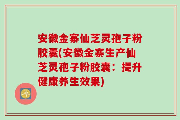 安徽金寨仙芝灵孢子粉胶囊(安徽金寨生产仙芝灵孢子粉胶囊：提升健康养生效果)