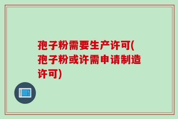 孢子粉需要生产许可(孢子粉或许需申请制造许可)