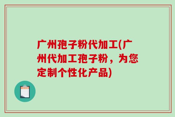 广州孢子粉代加工(广州代加工孢子粉，为您定制个性化产品)