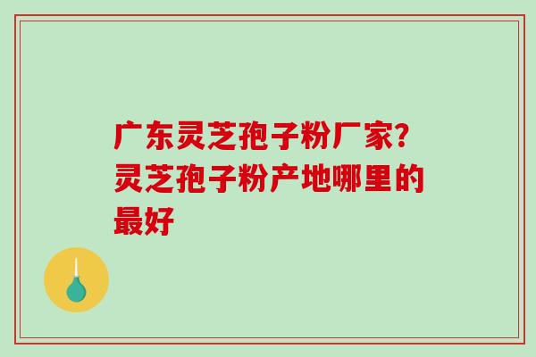 广东灵芝孢子粉厂家？灵芝孢子粉产地哪里的最好