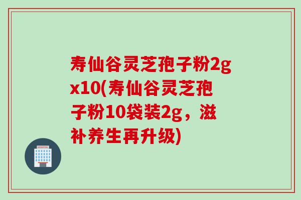 寿仙谷灵芝孢子粉2gx10(寿仙谷灵芝孢子粉10袋装2g，滋补养生再升级)