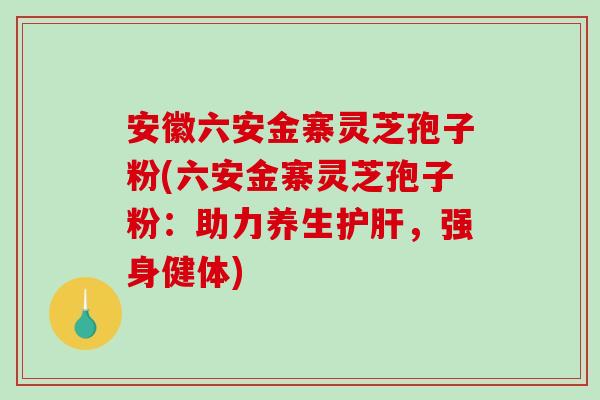 安徽六安金寨灵芝孢子粉(六安金寨灵芝孢子粉：助力养生护肝，强身健体)