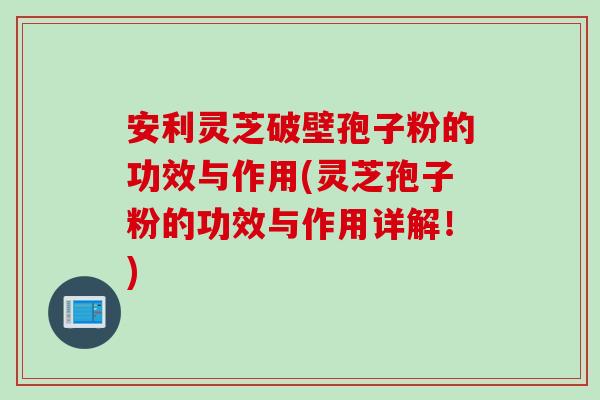 安利灵芝破壁孢子粉的功效与作用(灵芝孢子粉的功效与作用详解！)