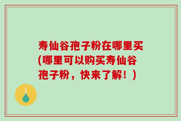 寿仙谷孢子粉在哪里买(哪里可以购买寿仙谷孢子粉，快来了解！)