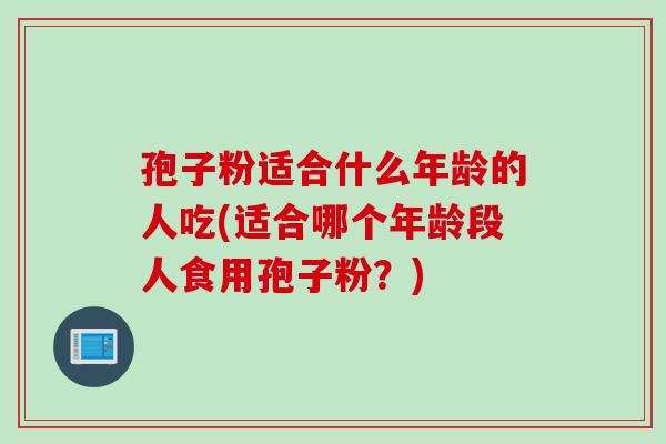 孢子粉适合什么年龄的人吃(适合哪个年龄段人食用孢子粉？)