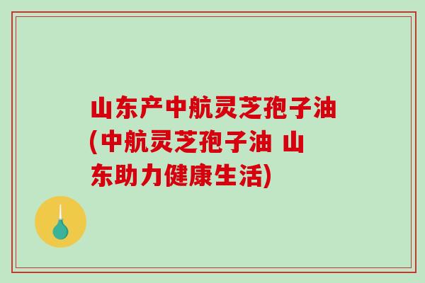 山东产中航灵芝孢子油(中航灵芝孢子油 山东助力健康生活)