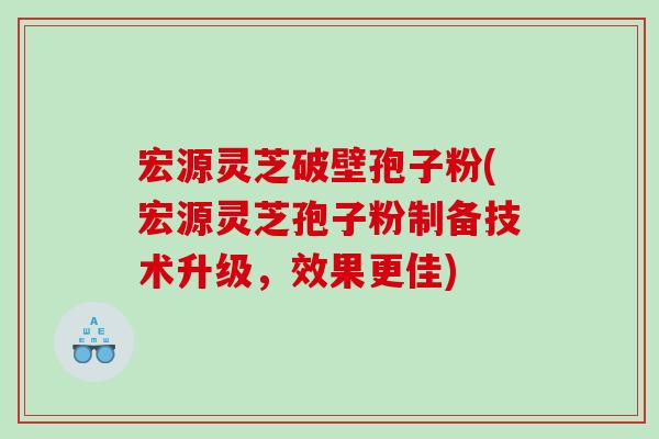 宏源灵芝破壁孢子粉(宏源灵芝孢子粉制备技术升级，效果更佳)