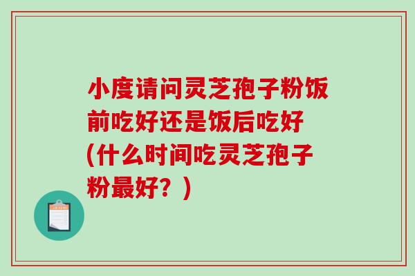 小度请问灵芝孢子粉饭前吃好还是饭后吃好 (什么时间吃灵芝孢子粉最好？)