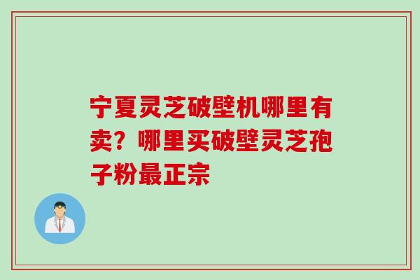 宁夏灵芝破壁机哪里有卖？哪里买破壁灵芝孢子粉最正宗