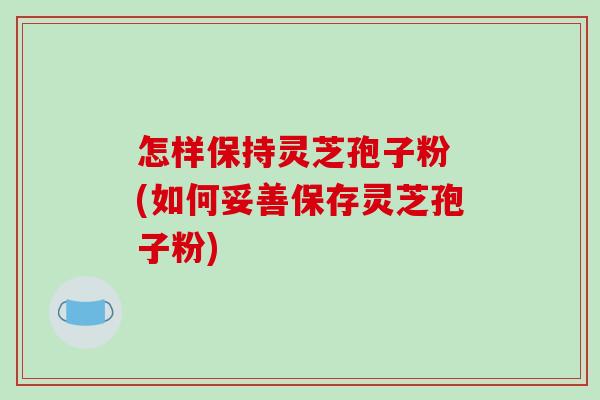 怎样保持灵芝孢子粉 (如何妥善保存灵芝孢子粉)