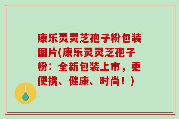 康乐灵灵芝孢子粉包装图片(康乐灵灵芝孢子粉：全新包装上市，更便携、健康、时尚！)