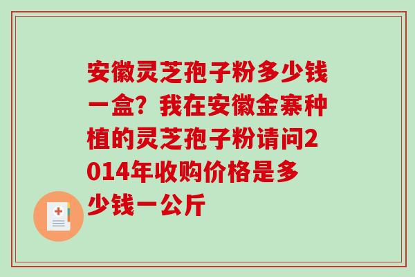 安徽灵芝孢子粉多少钱一盒？我在安徽金寨种植的灵芝孢子粉请问2014年收购价格是多少钱一公斤