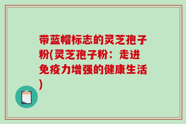 带蓝帽标志的灵芝孢子粉(灵芝孢子粉：走进免疫力增强的健康生活)