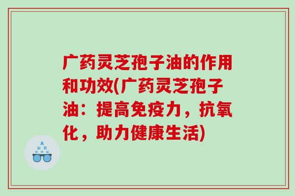广药灵芝孢子油的作用和功效(广药灵芝孢子油：提高免疫力，抗氧化，助力健康生活)