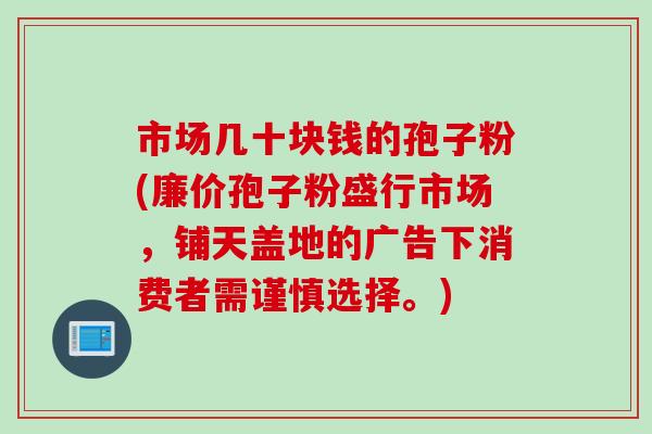 市场几十块钱的孢子粉(廉价孢子粉盛行市场，铺天盖地的广告下消费者需谨慎选择。)