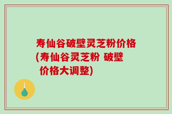 寿仙谷破壁灵芝粉价格(寿仙谷灵芝粉 破壁 价格大调整) 寿仙谷破壁灵芝粉价格(寿仙谷灵芝粉 破壁 价格大调整)