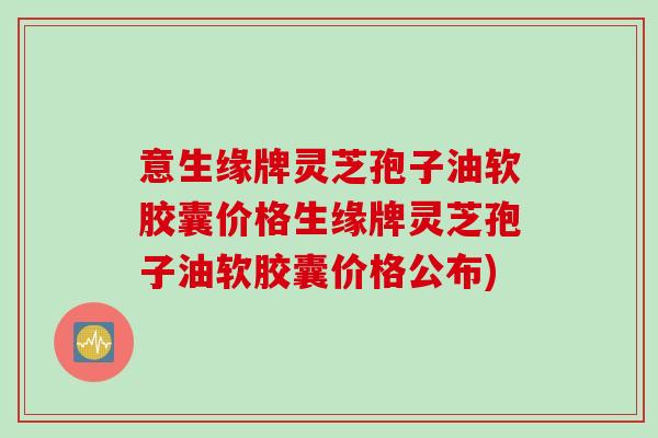 意生缘牌灵芝孢子油软胶囊价格生缘牌灵芝孢子油软胶囊价格公布) 意生缘牌灵芝孢子油软胶囊价格生缘牌灵芝孢子油软胶囊价格公布)