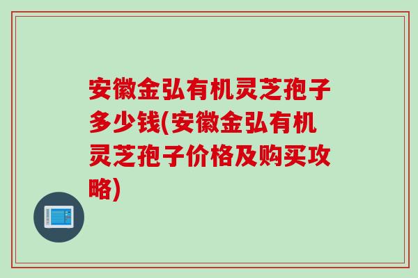 安徽金弘有机灵芝孢子多少钱(安徽金弘有机灵芝孢子价格及购买攻略)