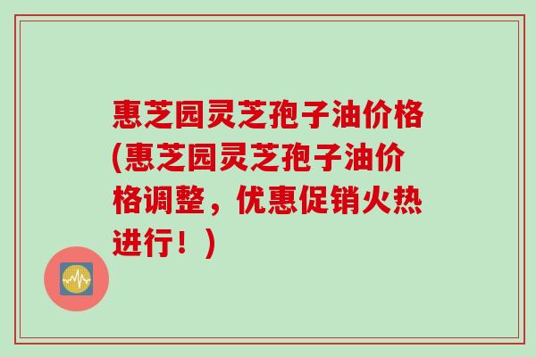 惠芝园灵芝孢子油价格(惠芝园灵芝孢子油价格调整，优惠促销火热进行！)