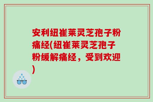 安利纽崔莱灵芝孢子粉痛经(纽崔莱灵芝孢子粉缓解痛经，受到欢迎)
