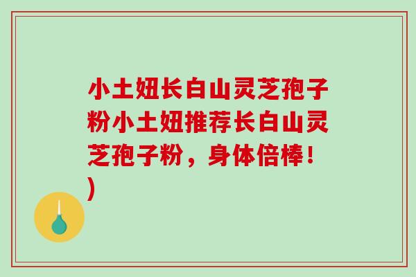 小土妞长白山灵芝孢子粉小土妞推荐长白山灵芝孢子粉，身体倍棒！)