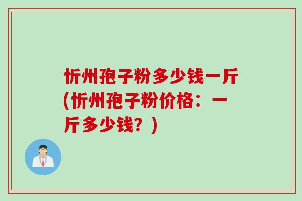 忻州孢子粉多少钱一斤(忻州孢子粉价格：一斤多少钱？)