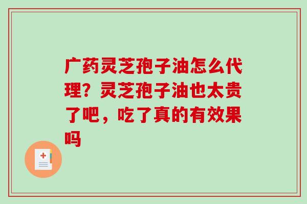 广药灵芝孢子油怎么代理？灵芝孢子油也太贵了吧，吃了真的有效果吗