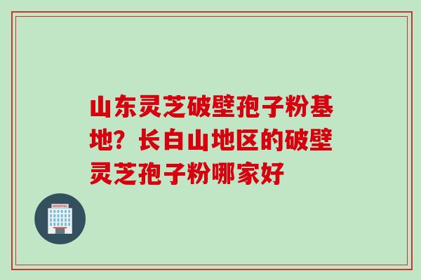 山东灵芝破壁孢子粉基地？长白山地区的破壁灵芝孢子粉哪家好
