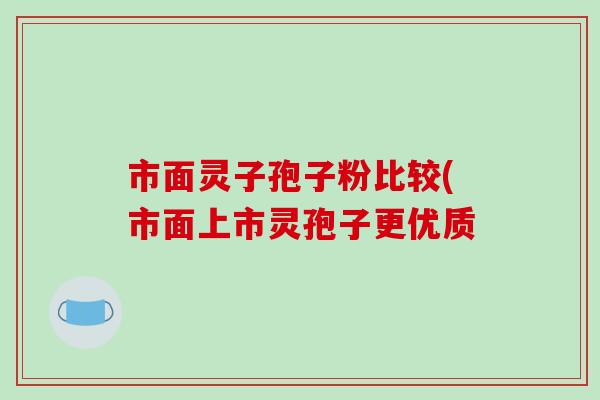 市面灵子孢子粉比较(市面上市灵孢子更优质