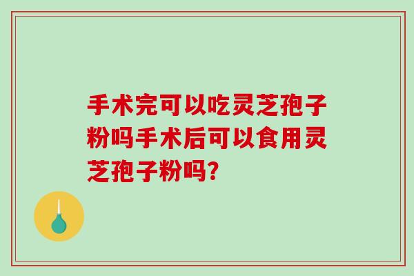 手术完可以吃灵芝孢子粉吗手术后可以食用灵芝孢子粉吗？