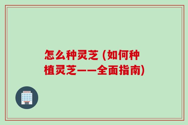 怎么种灵芝 (如何种植灵芝——全面指南) 怎么种灵芝 (如何种植灵芝——全面指南)