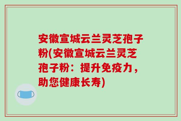 安徽宣城云兰灵芝孢子粉(安徽宣城云兰灵芝孢子粉：提升免疫力，助您健康长寿)