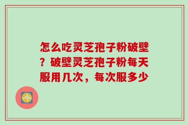 怎么吃灵芝孢子粉破壁？破壁灵芝孢子粉每天服用几次，每次服多少