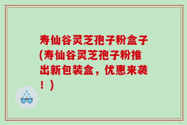 寿仙谷灵芝孢子粉盒子(寿仙谷灵芝孢子粉推出新包装盒，优惠来袭！)