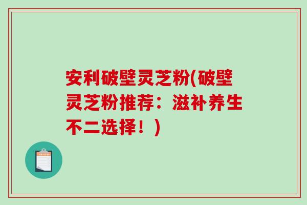 安利破壁灵芝粉(破壁灵芝粉推荐：滋补养生不二选择！)