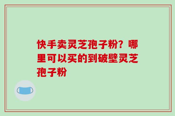 快手卖灵芝孢子粉？哪里可以买的到破壁灵芝孢子粉