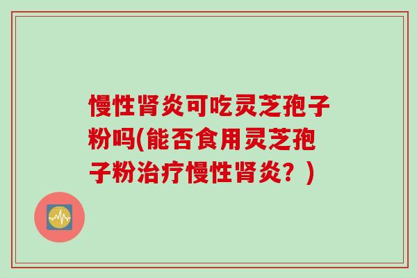 慢性肾炎可吃灵芝孢子粉吗(能否食用灵芝孢子粉治疗慢性肾炎？)