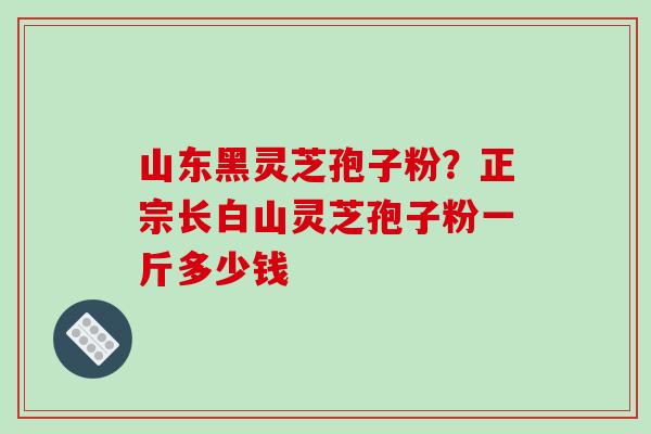 山东黑灵芝孢子粉？正宗长白山灵芝孢子粉一斤多少钱