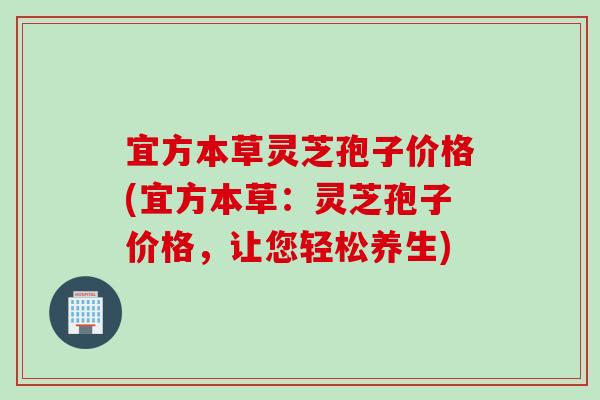 宜方本草灵芝孢子价格(宜方本草：灵芝孢子价格，让您轻松养生)