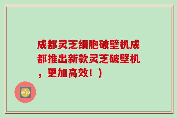 成都灵芝细胞破壁机成都推出新款灵芝破壁机，更加高效！)