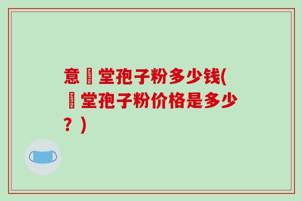 意湶堂孢子粉多少钱(湶堂孢子粉价格是多少?) 意湶堂孢子粉多少钱(湶堂孢子粉价格是多少?)