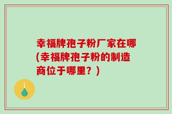 幸福牌孢子粉厂家在哪(幸福牌孢子粉的制造商位于哪里？)